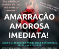 Ajuda com Amarração Amorosa Grátis - Mãe de santo Eu já sofri por amor e sei a dor que o amor pode causar e sei o quão imensa que é! É uma dor que parece que alguém está nos sufocando, perdemos o rumo e a vontade de viver. 

Por estamos tão desesperados que acabamos caindo na lábia de charlatões!!
Quero te ajudar, excepcionalmente grátis.

Faço Amarração Amorosa GRÁTIS.

Não cobro minha mão de obra e nem materiais, minha intenção é apenas ajudar. Não é pegadinha e nem mentira! É GRÁTIS

 Esse valor cobrado pelo curso parte dele é revertido em doações às Instituições Beneficentes. Meus orixás e eu queremos que os conhecimentos verdadeiros sejam repassados uma vez que tem muitos charlatões por ai. Você terá um melhor entendimento sobre o mundo mediúnico e sobre a verdade sobre trabalhos espirituais! Além de todo Acompanhamento psicoterapêutico.

Meu site: http://amarracaoamorosagratis.wordpress.com/
Link Whatssap: https://wa.me/message/ZZMJDOG7T2YXK1 
Facebook: /amarracaoamorosagratis
Twitter: @amarracaotamara

Cuidado com as pessoas que se passam por mim, eu so atendo por  esses e-mails: 
tamara-valentina@hotmail.com ou tamara-valentina@hotmail.com.br

E esse Whatssap: (11)98167-4282 whatssap: (11) 94534-6647